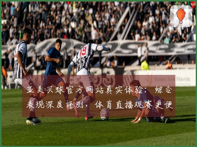 亚美买球官方网站真实体验：综合表现深度评测，体育直播观赛更便捷
