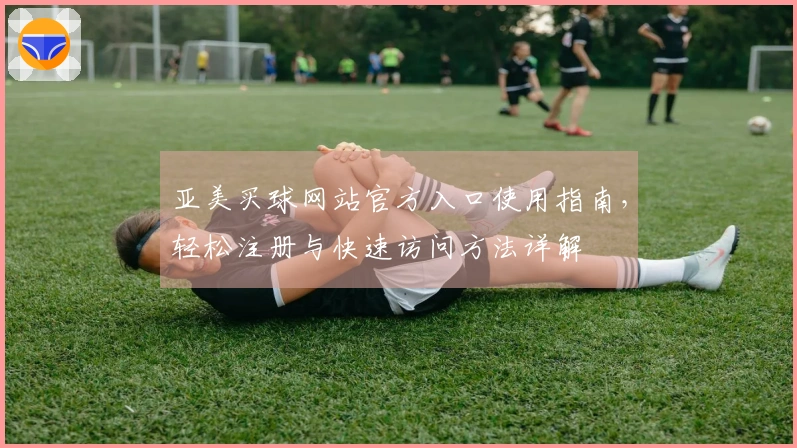 亚美买球网站官方入口使用指南,轻松注册与快速访问方法详解