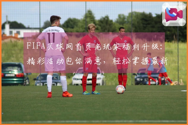 FIFA买球网首页老玩家福利升级：精彩活动包你满意，轻松掌握最新体育资讯