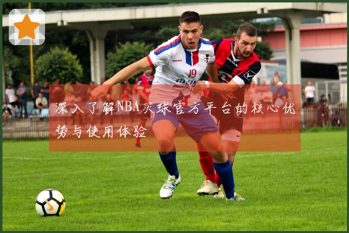 深入了解NBA买球官方平台的核心优势与使用体验