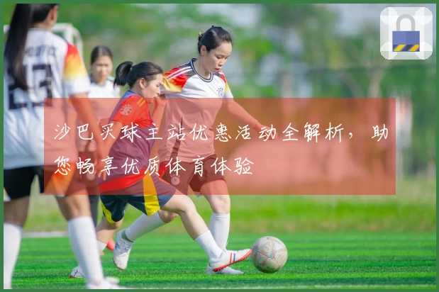 沙巴买球主站优惠活动全解析，助您畅享优质体育体验