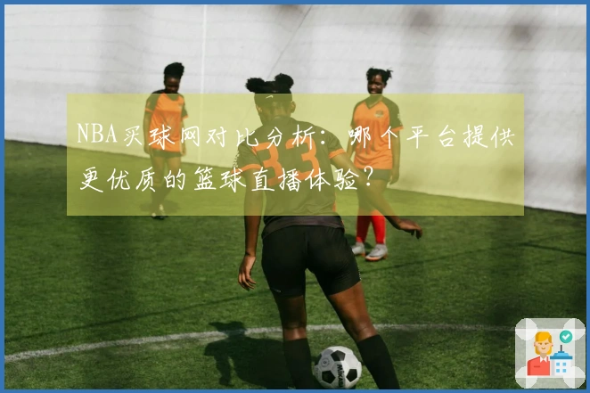 NBA买球网对比分析：哪个平台提供更优质的篮球直播体验？
