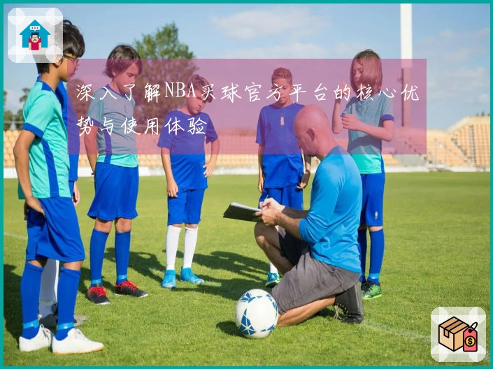 深入了解NBA买球官方平台的核心优势与使用体验